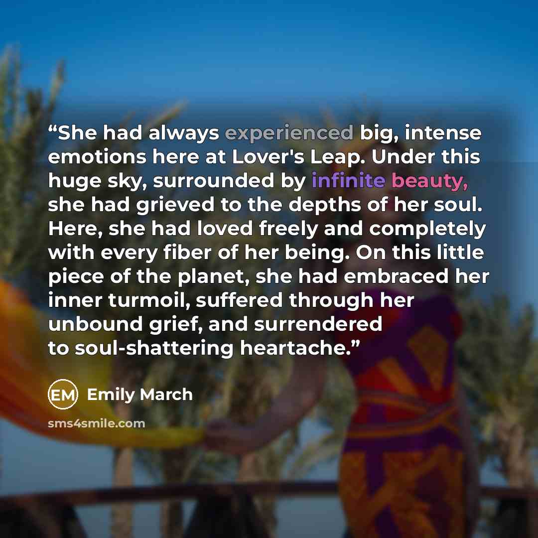 “She had always experienced big, intense emotions here at Lover's Leap. Under this huge sky, surrounded by infinite beauty, she had grieved to the depths of her soul. Here, she had loved freely and completely with every fiber of her being. On this little piece of the planet, she had embraced her…” quote by Emily March