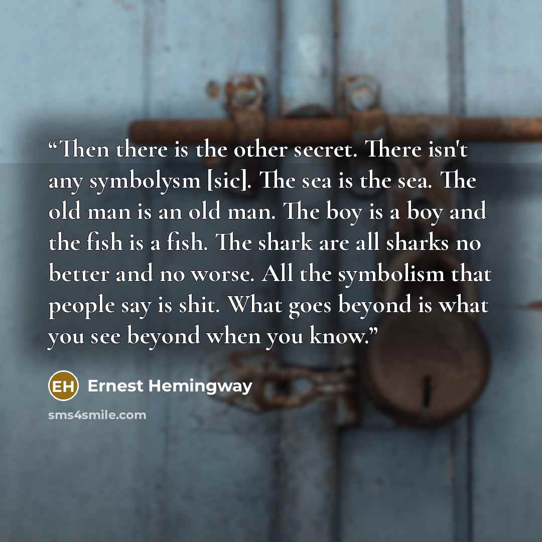 “Then there is the other secret. There isn't any symbolysm [sic]. The sea is the sea. The old man is an old man. The boy is a boy and the fish is a fish. The shark are all sharks no better and no worse. All the symbolism that people say is shit. What goes beyond is what you see beyond when you know.” quote by Ernest Hemingway