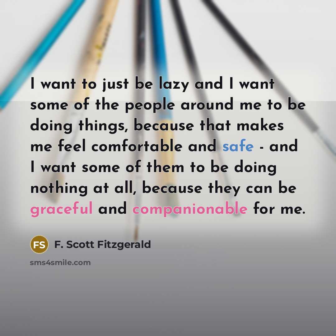 “I want to just be lazy and I want some of the people around me to be doing things, because that makes me feel comfortable and safe - and I want some of them to be doing nothing at all, because they can be graceful and companionable for me.” quote by F. Scott Fitzgerald