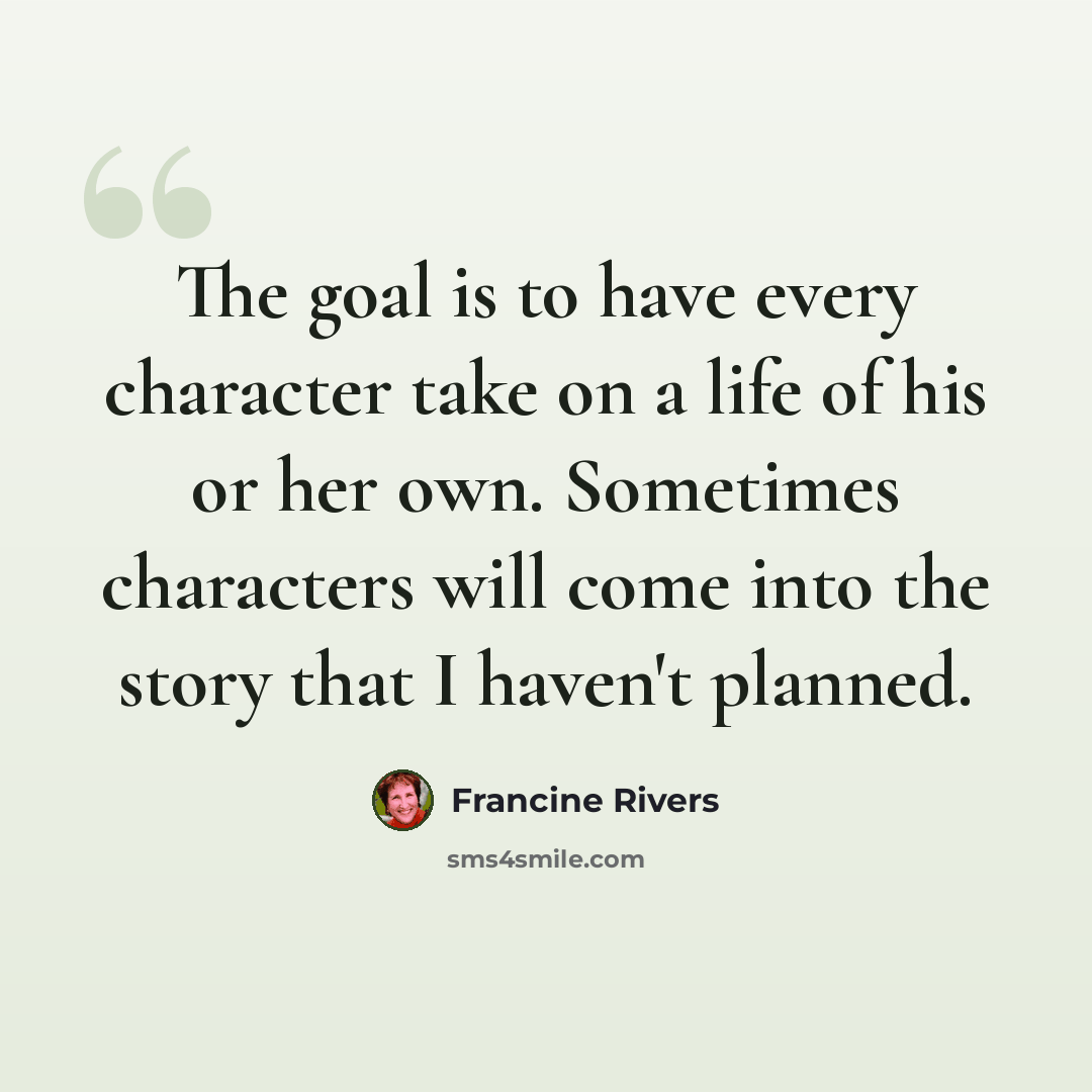 “The goal is to have every character take on a life of his or her own. Sometimes characters will come into the story that I haven't planned.” quote by Francine Rivers