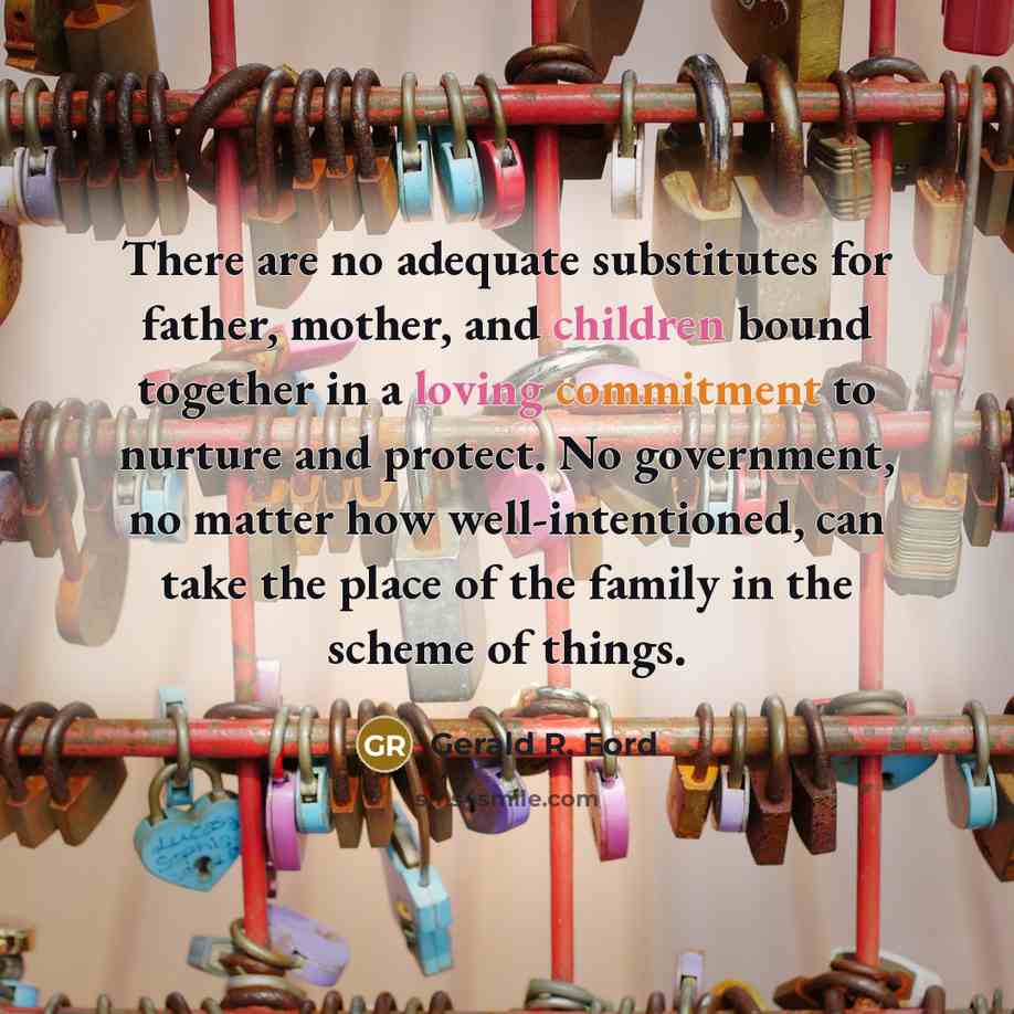 “There are no adequate substitutes for father, mother, and children bound together in a loving commitment to nurture and protect. No government, no matter how well-intentioned, can take the place of the family in the scheme of things.” quote by Gerald R. Ford