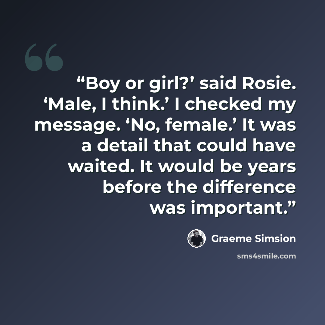 “Boy or girl?’ said Rosie. ‘Male, I think.’ I checked my message. ‘No, female.’ It was a detail that could have waited. It would be years before the difference was important.” quote by Graeme Simsion