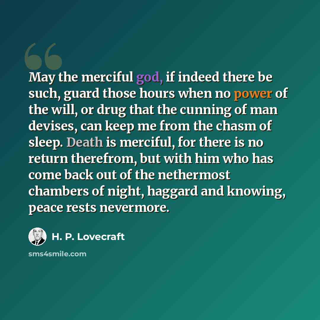 “May the merciful god, if indeed there be such, guard those hours when no power of the will, or drug that the cunning of man devises, can keep me from the chasm of sleep. Death is merciful, for there is no return therefrom, but with him who has come back out of the nethermost chambers of night…” quote by H. P. Lovecraft