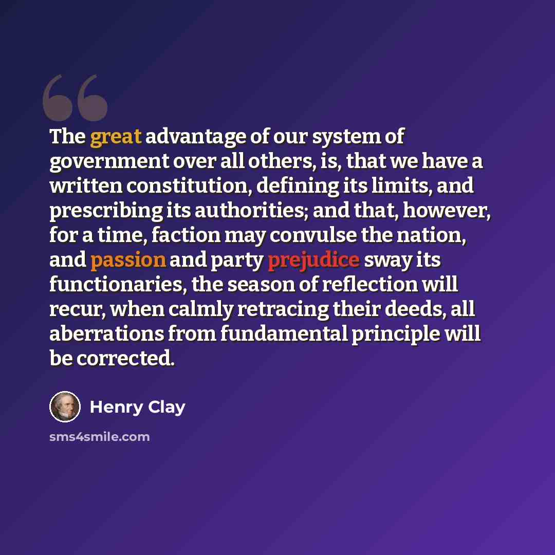 “The great advantage of our system of government over all others, is, that we have a written constitution, defining its limits, and prescribing its authorities; and that, however, for a time, faction may convulse the nation, and passion and party prejudice sway its functionaries, the season of…” quote by Henry Clay
