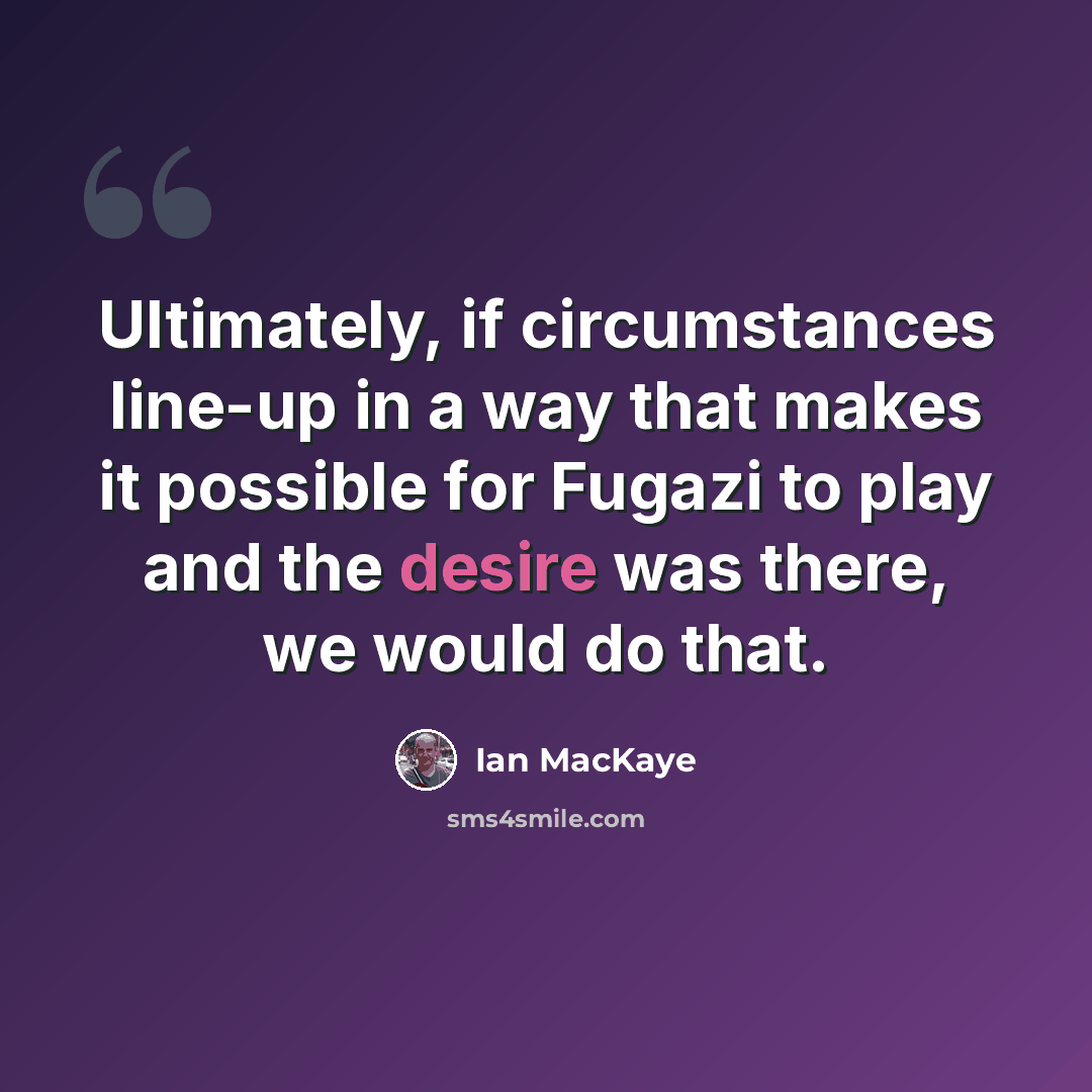 “Ultimately, if circumstances line-up in a way that makes it possible for Fugazi to play and the desire was there, we would do that.” quote by Ian MacKaye