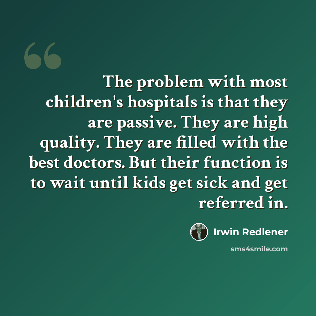 “The problem with most children's hospitals is that they are passive. They are high quality. They are filled with the best doctors. But their function is to wait until kids get sick and get referred in.” quote by Irwin Redlener