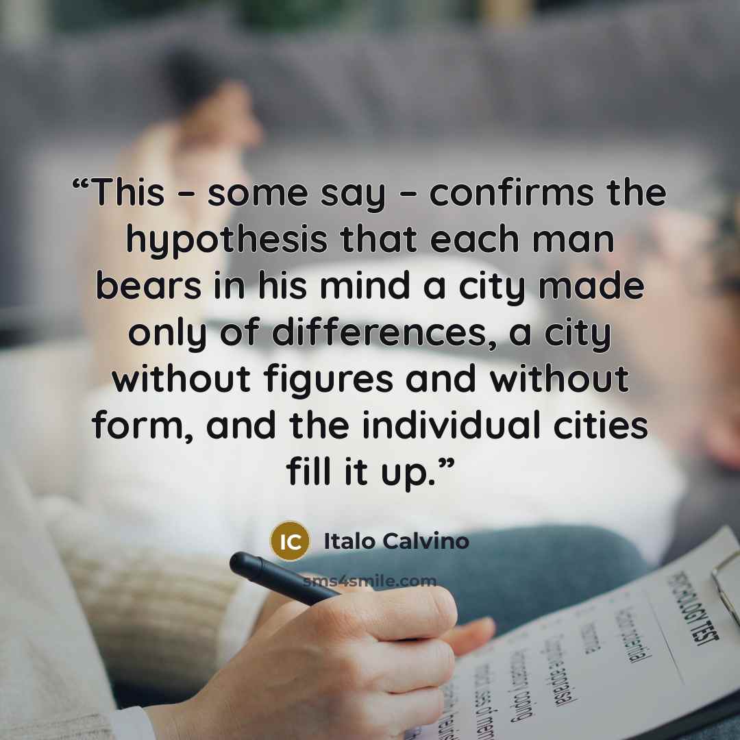 “This – some say – confirms the hypothesis that each man bears in his mind a city made only of differences, a city without figures and without form, and the individual cities fill it up.” quote by Italo Calvino