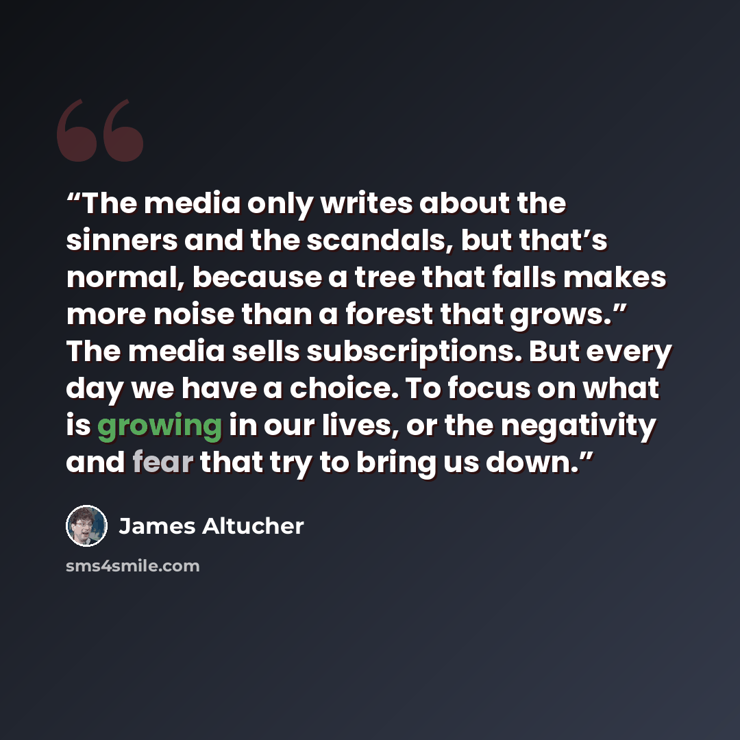 “The media only writes about the sinners and the scandals, but that’s normal, because a tree that falls makes more noise than a forest that grows.” The media sells subscriptions. But every day we have a choice. To focus on what is growing in our lives, or the negativity and fear that try to bring…” quote by James Altucher