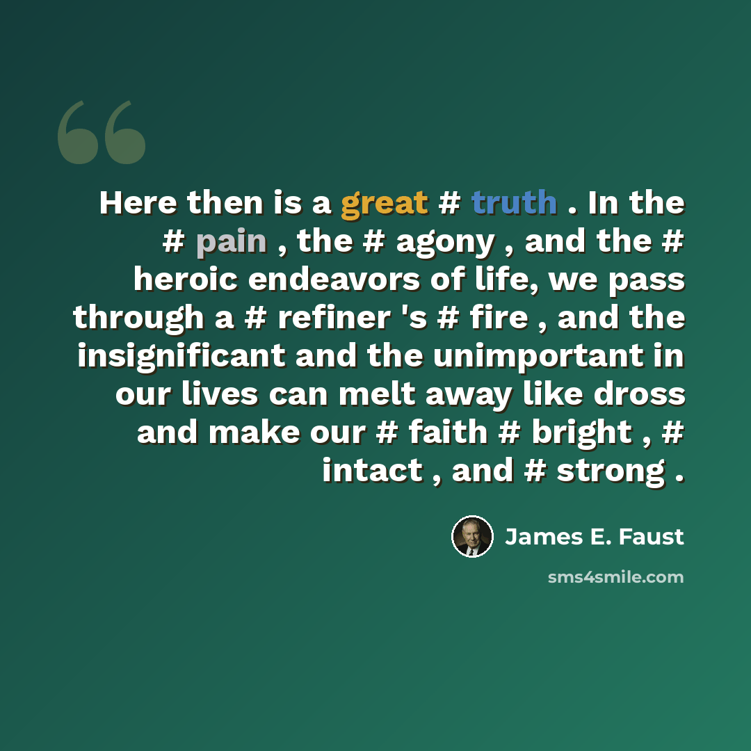 “Here then is a great # truth . In the # pain , the # agony , and the # heroic endeavors of life, we pass through a # refiner 's # fire , and the insignificant and the unimportant in our lives can melt away like dross and make our # faith # bright , # intact , and # strong .” quote by James E. Faust
