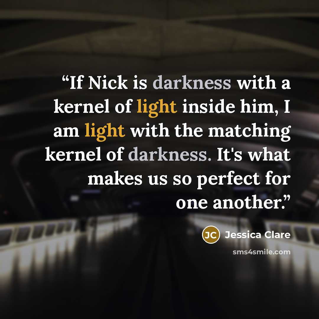 “If Nick is darkness with a kernel of light inside him, I am light with the matching kernel of darkness. It's what makes us so perfect for one another.” quote by Jessica Clare