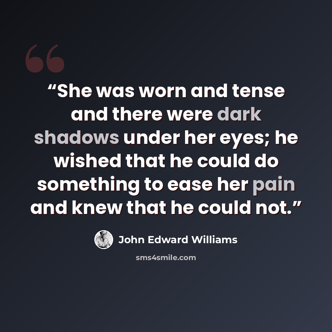 “She was worn and tense and there were dark shadows under her eyes; he wished that he could do something to ease her pain and knew that he could not.” quote by John Edward Williams