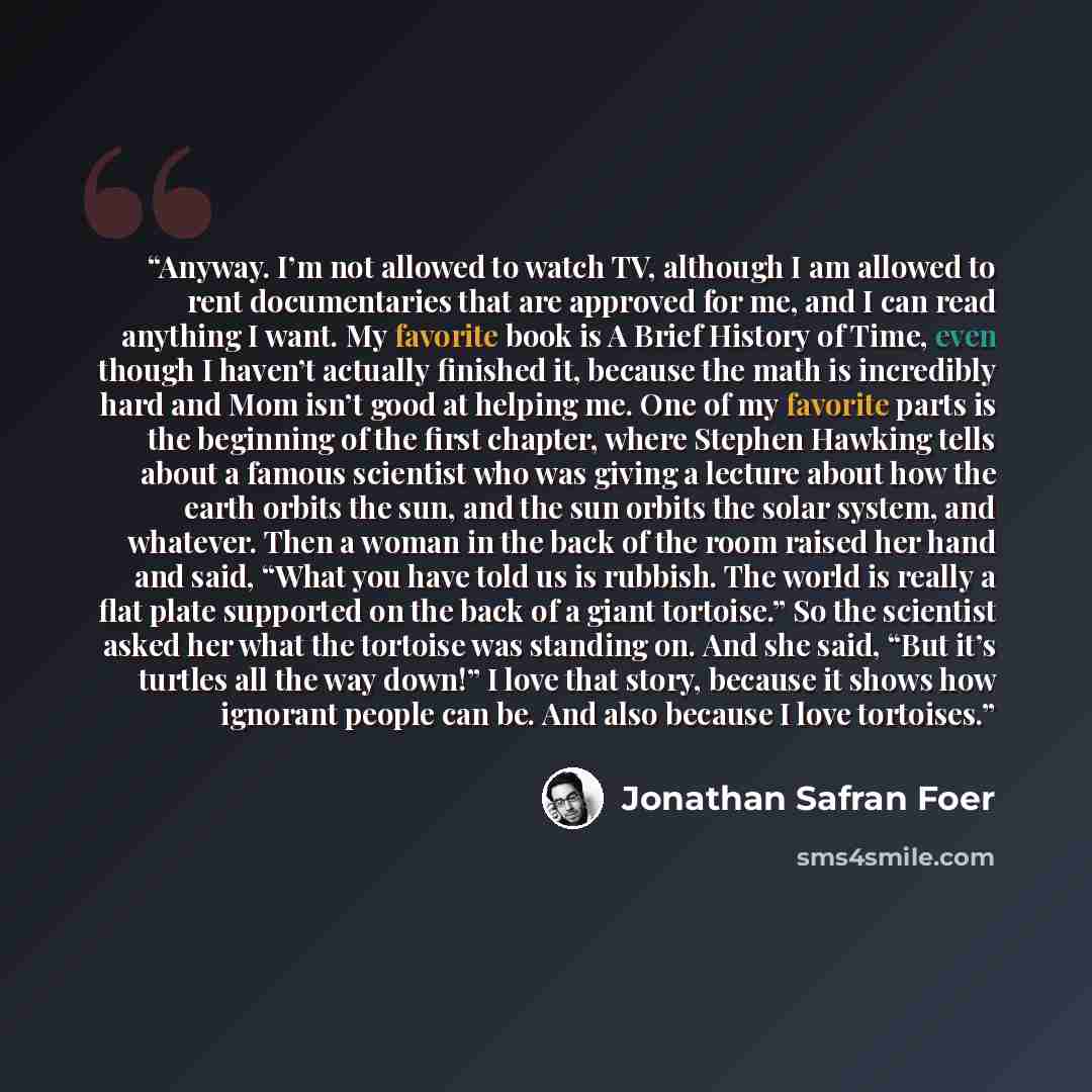 “Anyway. I’m not allowed to watch TV, although I am allowed to rent documentaries that are approved for me, and I can read anything I want. My favorite book is A Brief History of Time, even though I haven’t actually finished it, because the math is incredibly hard and Mom isn’t good at helping me…” quote by Jonathan Safran Foer