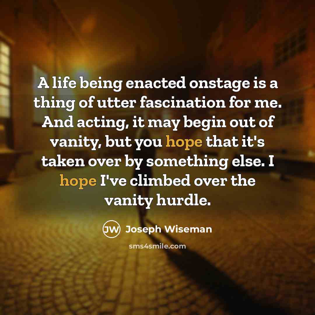 “A life being enacted onstage is a thing of utter fascination for me. And acting, it may begin out of vanity, but you hope that it's taken over by something else. I hope I've climbed over the vanity hurdle.” quote by Joseph Wiseman