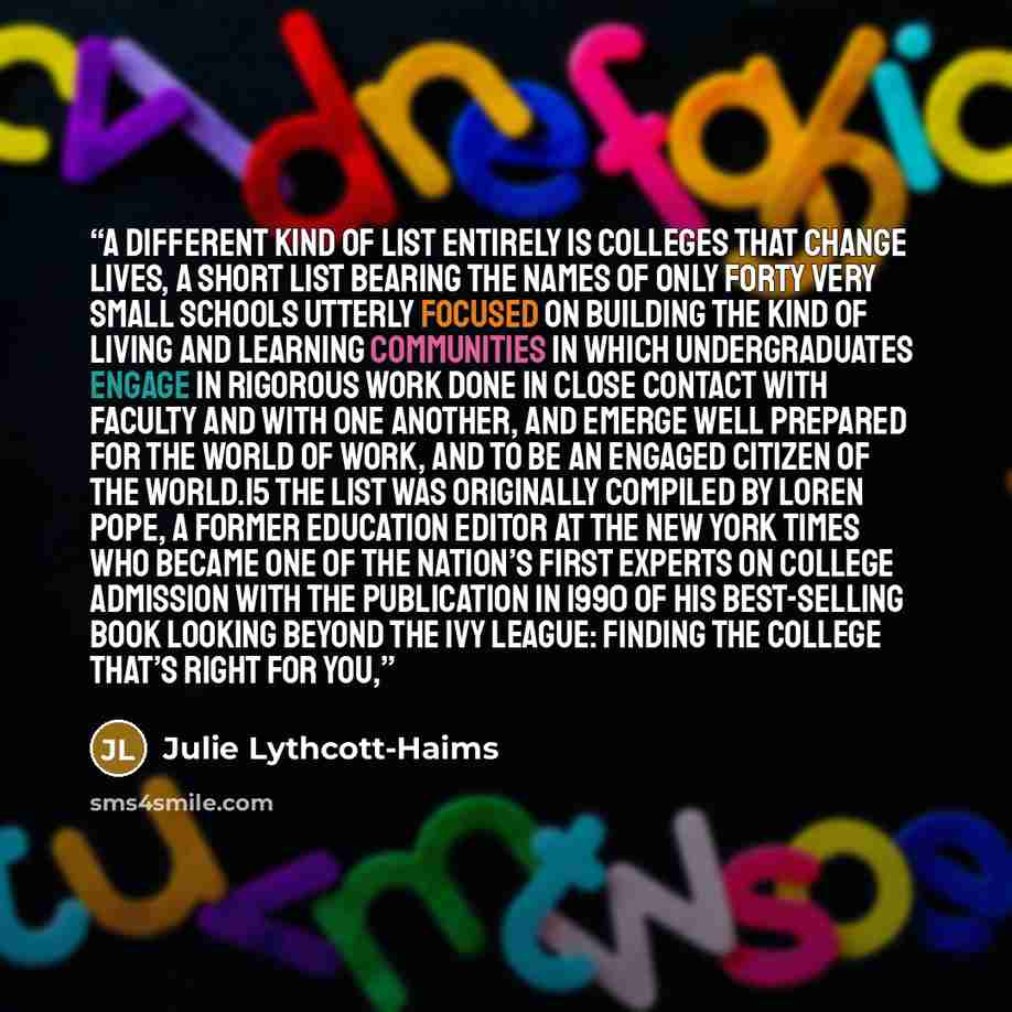“A different kind of list entirely is Colleges That Change Lives, a short list bearing the names of only forty very small schools utterly focused on building the kind of living and learning communities in which undergraduates engage in rigorous work done in close contact with faculty and with one…” quote by Julie Lythcott-Haims