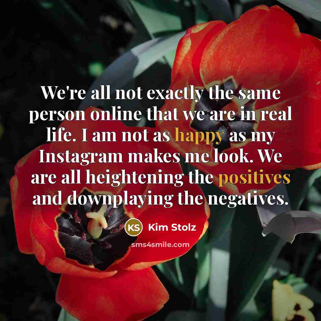 “We're all not exactly the same person online that we are in real life. I am not as happy as my Instagram makes me look. We are all heightening the positives and downplaying the negatives.” quote by Kim Stolz