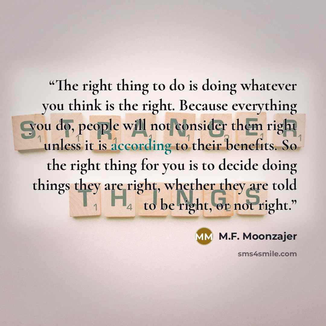 “The right thing to do is doing whatever you think is the right. Because everything you do, people will not consider them right unless it is according to their benefits. So the right thing for you is to decide doing things they are right, whether they are told to be right, or not right.” quote by M.F. Moonzajer