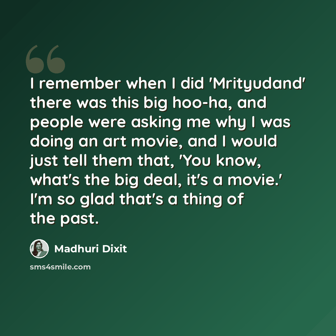 “I remember when I did 'Mrityudand' there was this big hoo-ha, and people were asking me why I was doing an art movie, and I would just tell them that, 'You know, what's the big deal, it's a movie.' I'm so glad that's a thing of the past.” quote by Madhuri Dixit