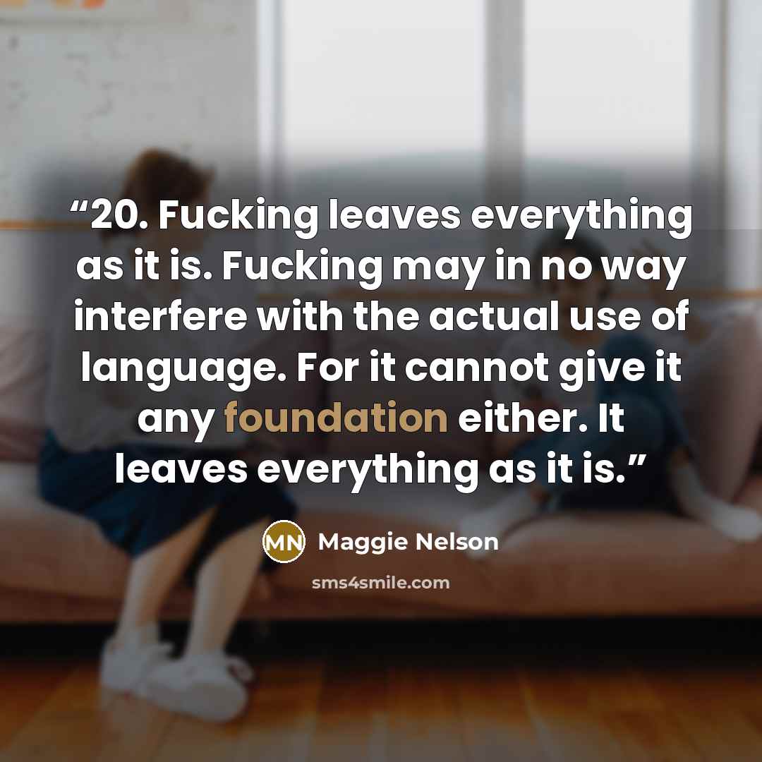 “20. Fucking leaves everything as it is. Fucking may in no way interfere with the actual use of language. For it cannot give it any foundation either. It leaves everything as it is.” quote by Maggie Nelson