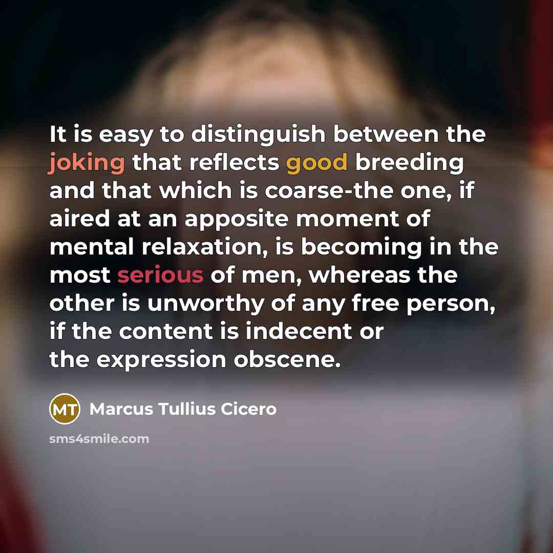 “It is easy to distinguish between the joking that reflects good breeding and that which is coarse-the one, if aired at an apposite moment of mental relaxation, is becoming in the most serious of men, whereas the other is unworthy of any free person, if the content is indecent or the expression…” quote by Marcus Tullius Cicero