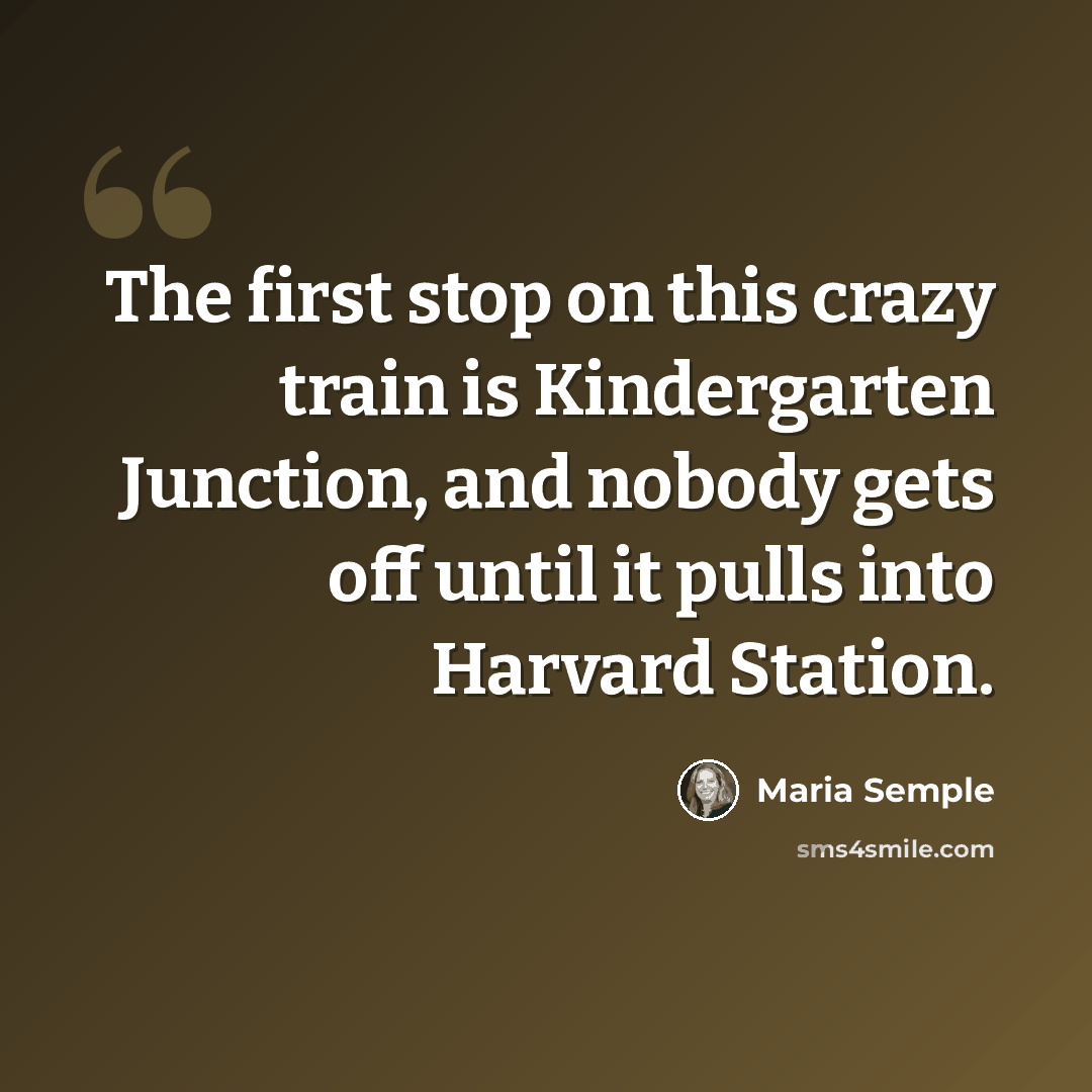 “The first stop on this crazy train is Kindergarten Junction, and nobody gets off until it pulls into Harvard Station.” quote by Maria Semple