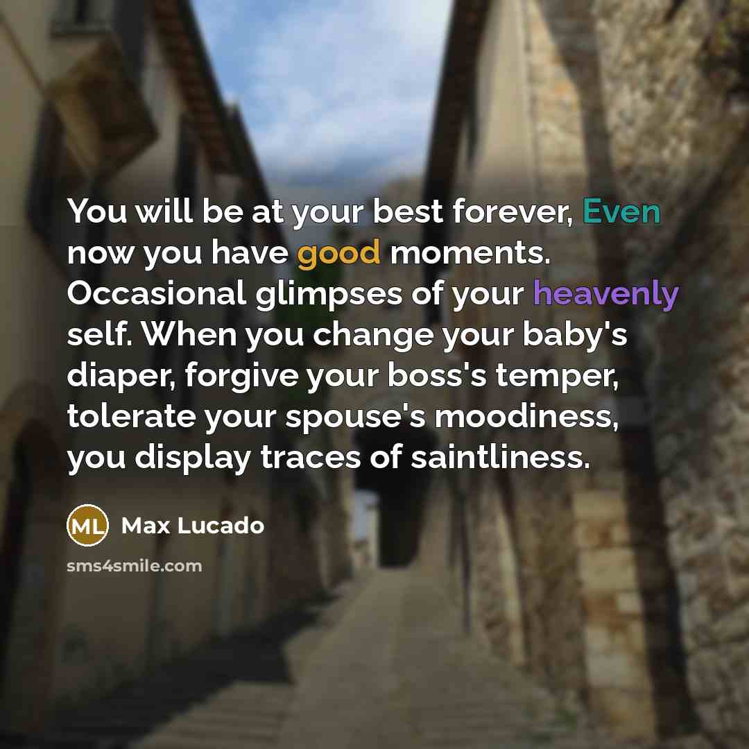 “You will be at your best forever, Even now you have good moments. Occasional glimpses of your heavenly self. When you change your baby's diaper, forgive your boss's temper, tolerate your spouse's moodiness, you display traces of saintliness.” quote by Max Lucado