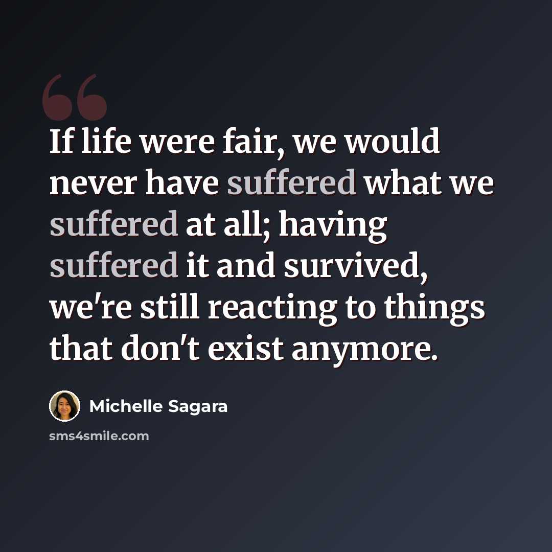 “If life were fair, we would never have suffered what we suffered at all; having suffered it and survived, we're still reacting to things that don't exist anymore.” quote by Michelle Sagara