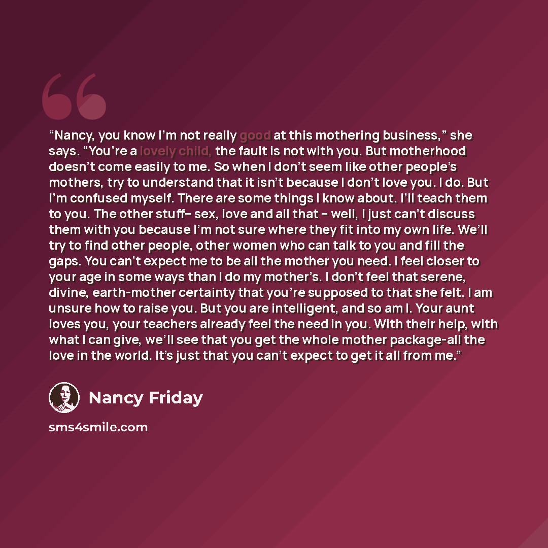 “Nancy, you know I’m not really good at this mothering business,” she says. “You’re a lovely child, the fault is not with you. But motherhood doesn’t come easily to me. So when I don’t seem like other people’s mothers, try to understand that it isn’t because I don’t love you. I do. But I’m confused…” quote by Nancy Friday