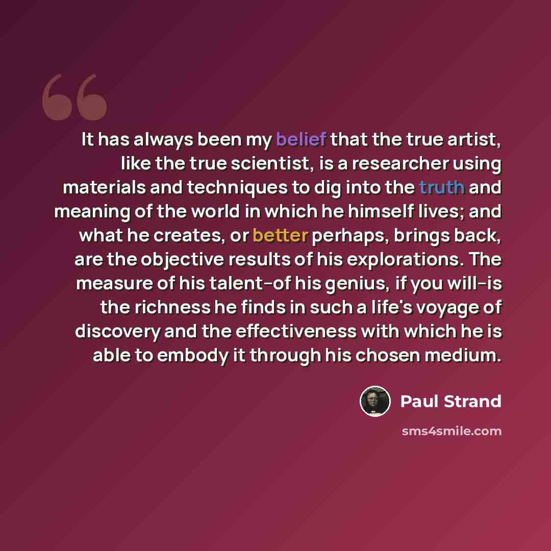 “It has always been my belief that the true artist, like the true scientist, is a researcher using materials and techniques to dig into the truth and meaning of the world in which he himself lives; and what he creates, or better perhaps, brings back, are the objective results of his explorations…” quote by Paul Strand