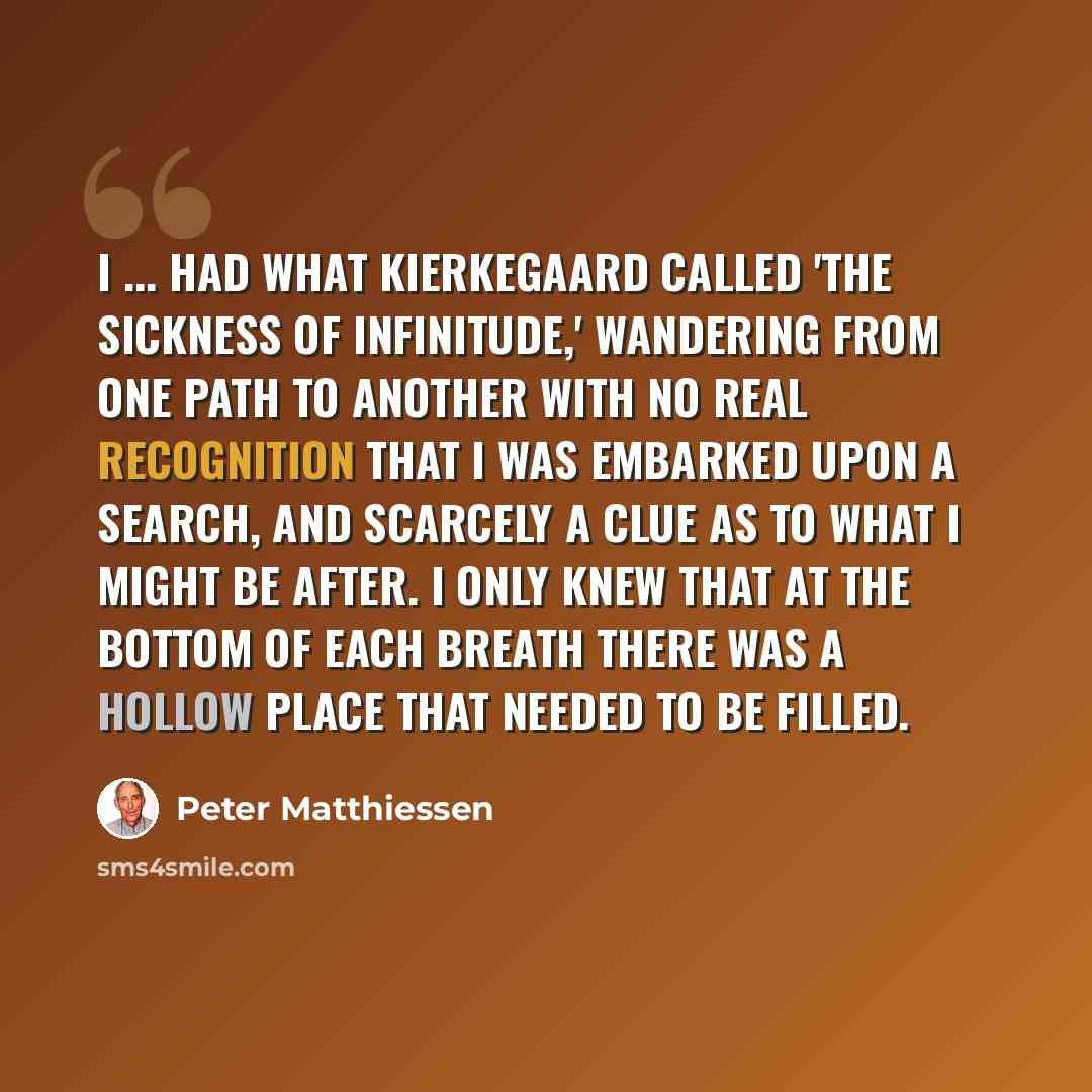 “I ... had what Kierkegaard called 'the sickness of infinitude,' wandering from one path to another with no real recognition that I was embarked upon a search, and scarcely a clue as to what I might be after. I only knew that at the bottom of each breath there was a hollow place that needed to be…” quote by Peter Matthiessen