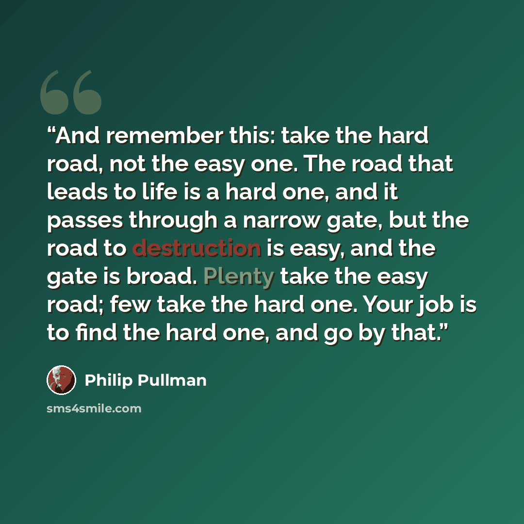“And remember this: take the hard road, not the easy one. The road that leads to life is a hard one, and it passes through a narrow gate, but the road to destruction is easy, and the gate is broad. Plenty take the easy road; few take the hard one. Your job is to find the hard one, and go by that.” quote by Philip Pullman