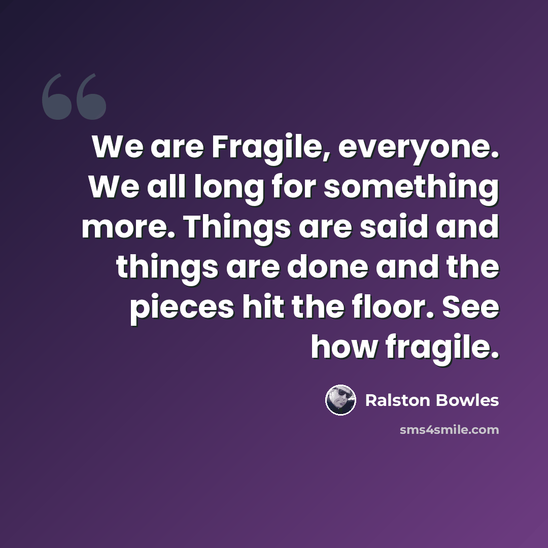 “We are Fragile, everyone. We all long for something more. Things are said and things are done and the pieces hit the floor. See how fragile.” quote by Ralston Bowles