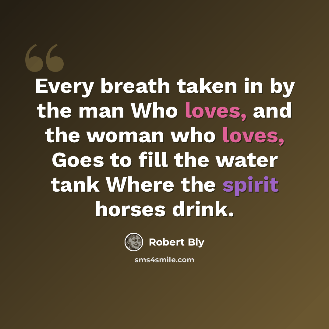 “Every breath taken in by the man Who loves, and the woman who loves, Goes to fill the water tank Where the spirit horses drink.” quote by Robert Bly