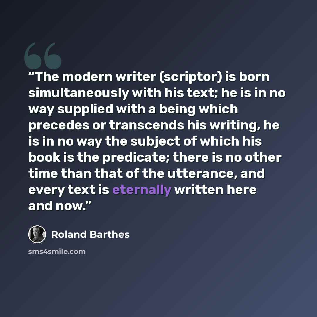 “The modern writer (scriptor) is born simultaneously with his text; he is in no way supplied with a being which precedes or transcends his writing, he is in no way the subject of which his book is the predicate; there is no other time than that of the utterance, and every text is eternally written…” quote by Roland Barthes