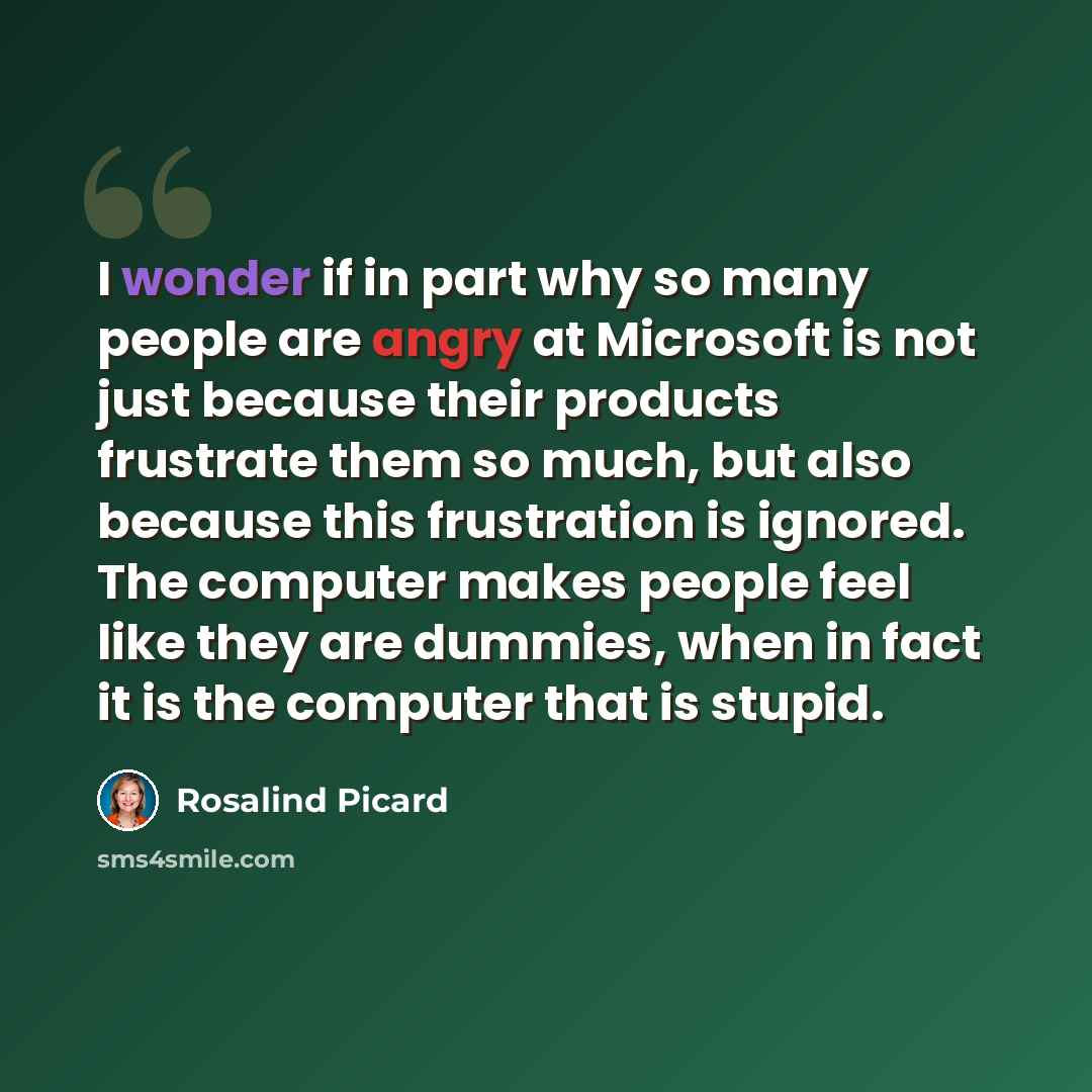 “I wonder if in part why so many people are angry at Microsoft is not just because their products frustrate them so much, but also because this frustration is ignored. The computer makes people feel like they are dummies, when in fact it is the computer that is stupid.” quote by Rosalind Picard
