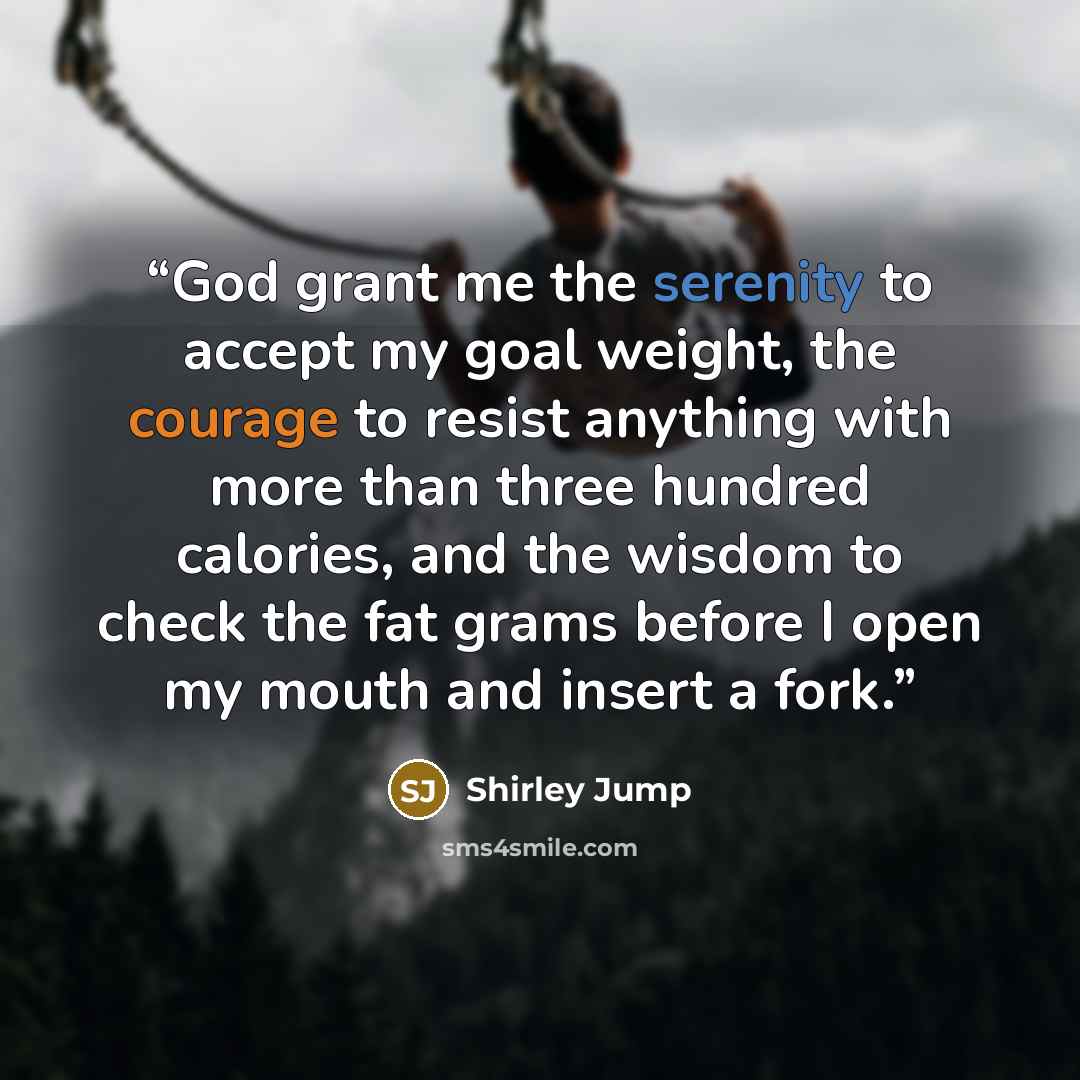 “God grant me the serenity to accept my goal weight, the courage to resist anything with more than three hundred calories, and the wisdom to check the fat grams before I open my mouth and insert a fork.” quote by Shirley Jump