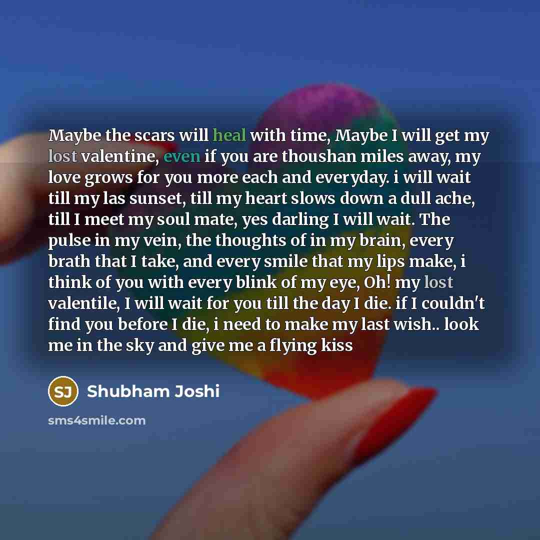 “Maybe the scars will heal with time, Maybe I will get my lost valentine, even if you are thoushan miles away, my love grows for you more each and everyday. i will wait till my las sunset, till my heart slows down a dull ache, till I meet my soul mate, yes darling I will wait. The pulse in my vein…” quote by Shubham Joshi