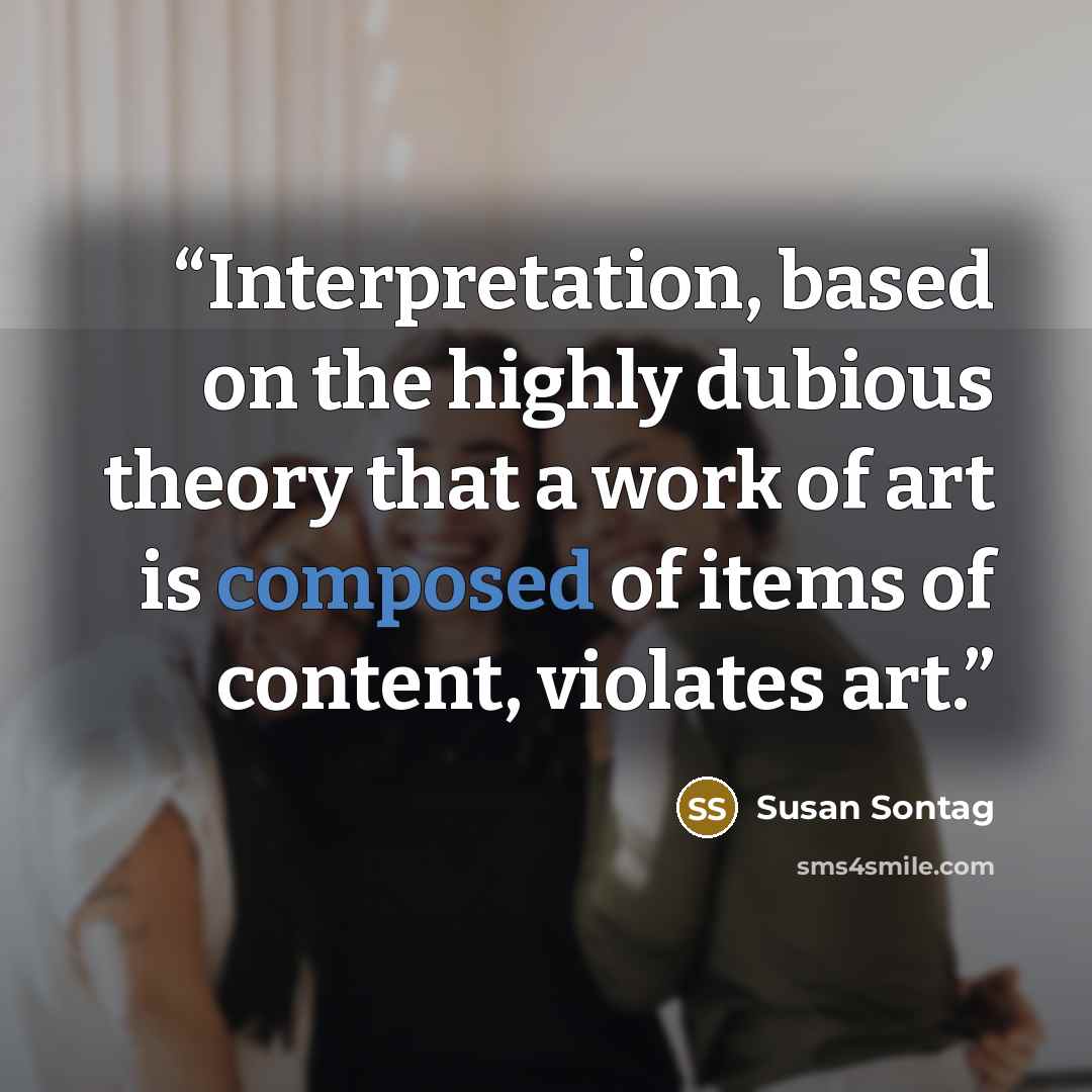“Interpretation, based on the highly dubious theory that a work of art is composed of items of content, violates art.” quote by Susan Sontag