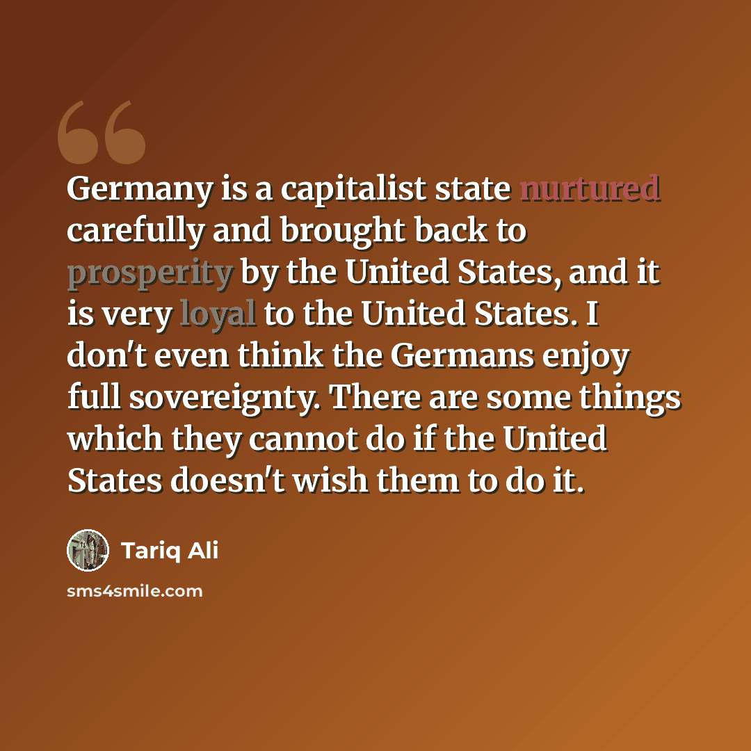 “Germany is a capitalist state nurtured carefully and brought back to prosperity by the United States, and it is very loyal to the United States. I don't even think the Germans enjoy full sovereignty. There are some things which they cannot do if the United States doesn't wish them to do it.” quote by Tariq Ali