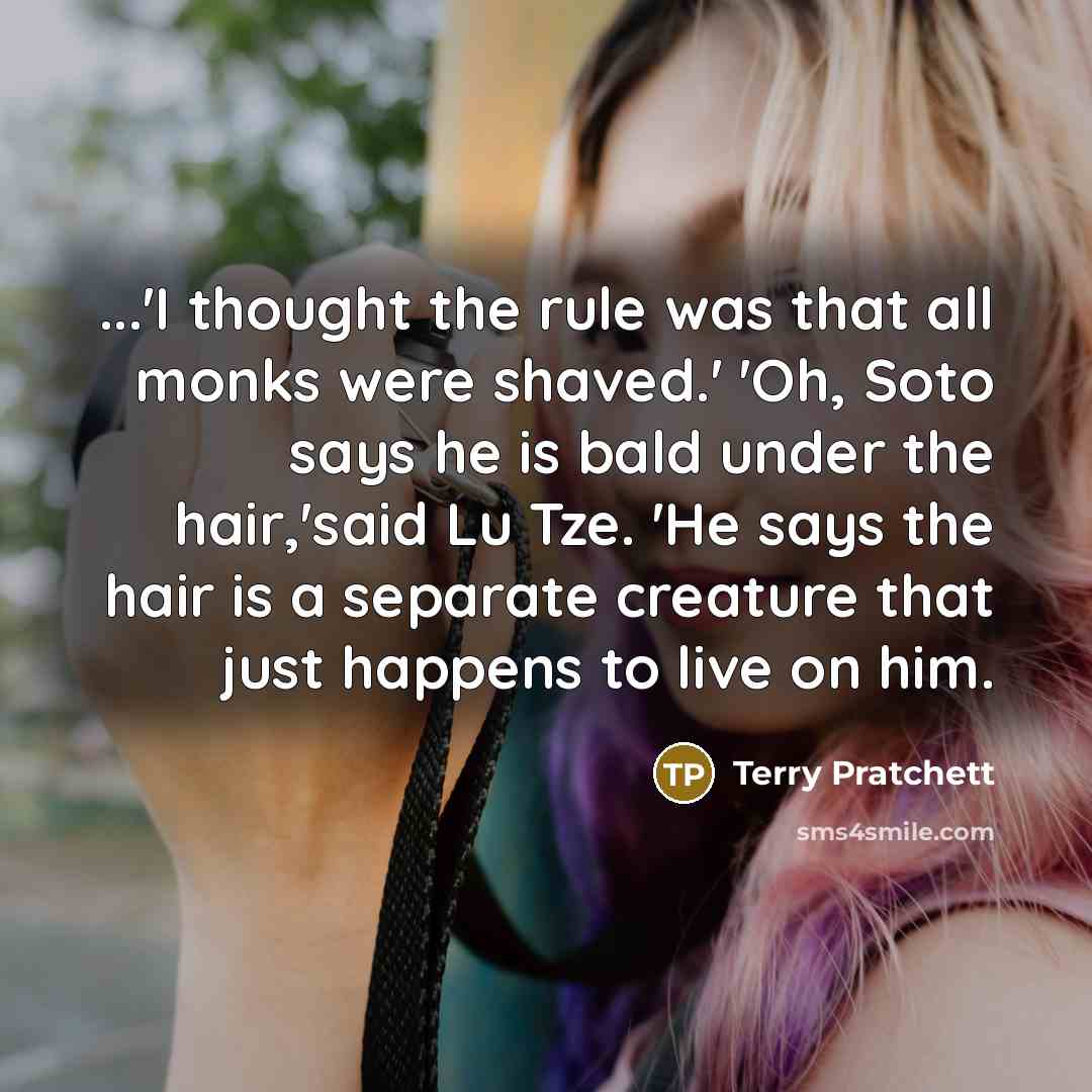 “...'I thought the rule was that all monks were shaved.' 'Oh, Soto says he is bald under the hair,'said Lu Tze. 'He says the hair is a separate creature that just happens to live on him.” quote by Terry Pratchett