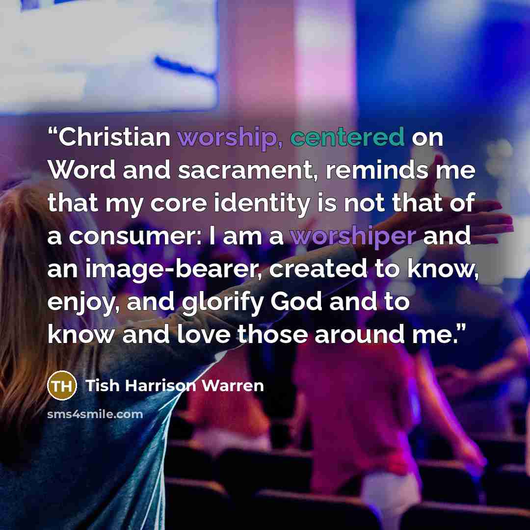 “Christian worship, centered on Word and sacrament, reminds me that my core identity is not that of a consumer: I am a worshiper and an image-bearer, created to know, enjoy, and glorify God and to know and love those around me.” quote by Tish Harrison Warren