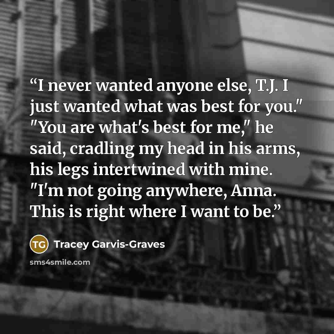 “I never wanted anyone else, T.J. I just wanted what was best for you." "You are what's best for me," he said, cradling my head in his arms, his legs intertwined with mine. "I'm not going anywhere, Anna. This is right where I want to be.” quote by Tracey Garvis-Graves