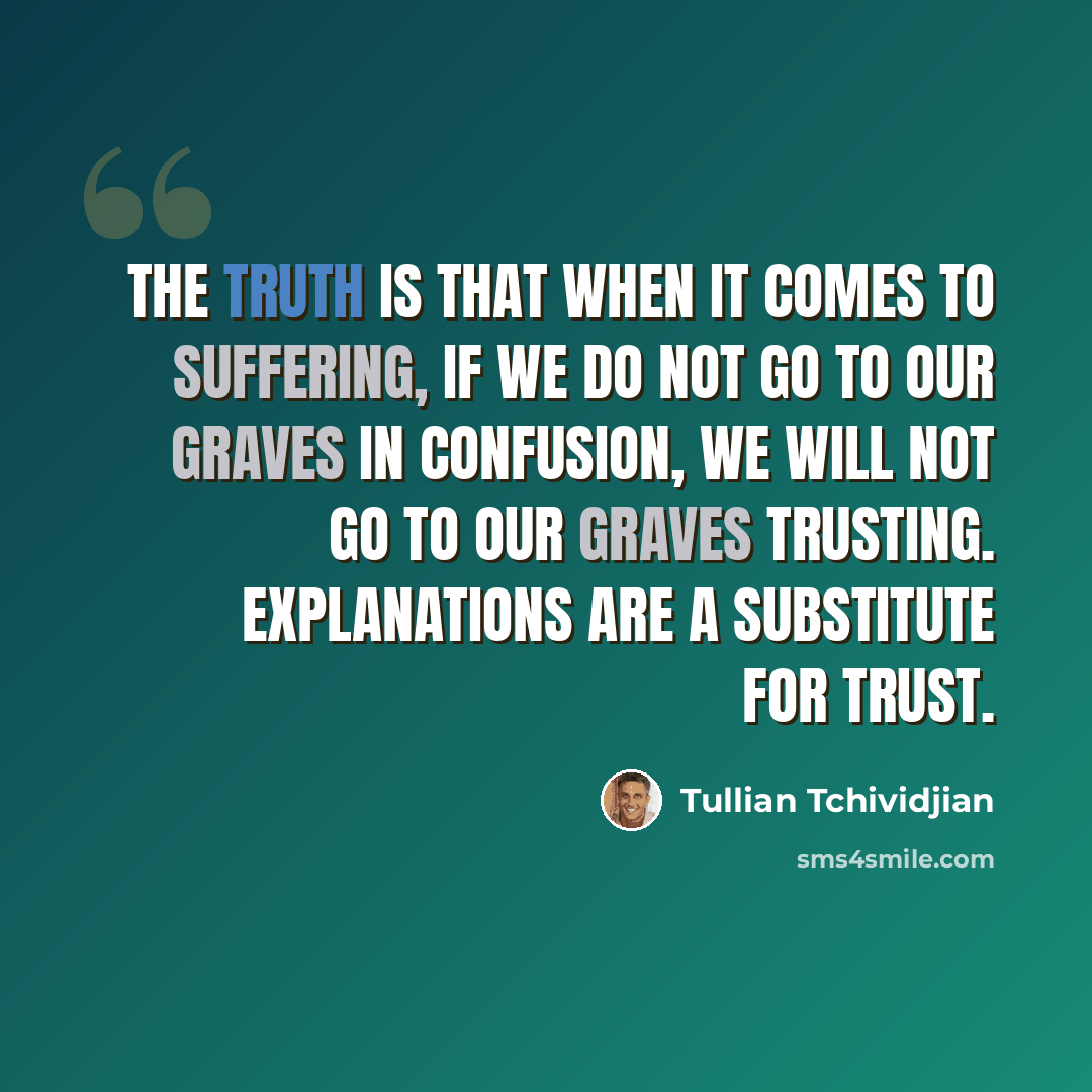 “The truth is that when it comes to suffering, if we do not go to our graves in confusion, we will not go to our graves trusting. Explanations are a substitute for trust.” quote by Tullian Tchividjian