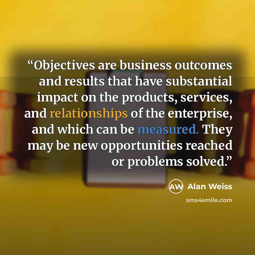“Objectives are business outcomes and results that have substantial impact on the products, services, and relationships of the enterprise, and which can be measured. They may be new opportunities reached or problems solved.” quote by Alan Weiss