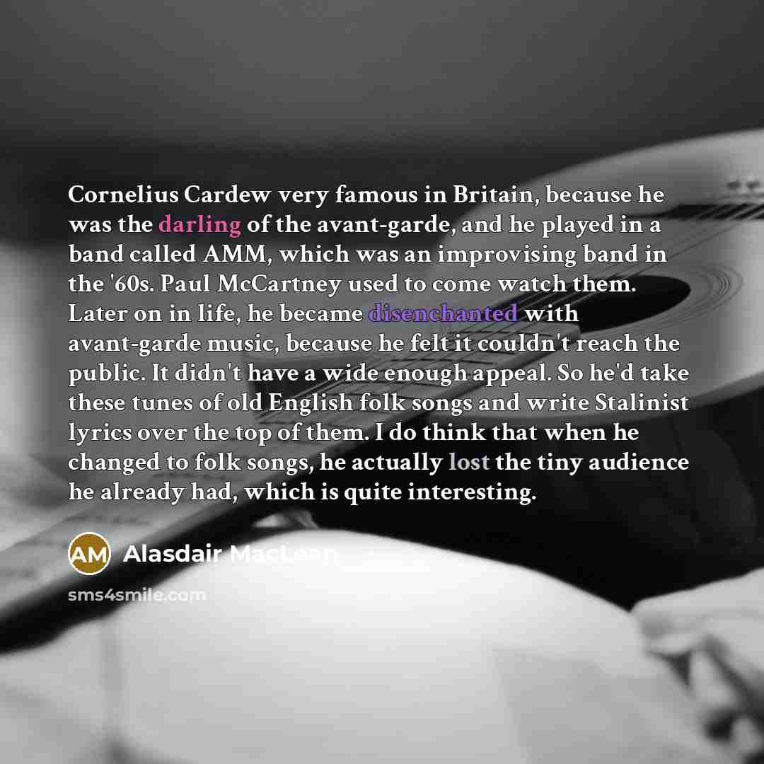 “Cornelius Cardew very famous in Britain, because he was the darling of the avant-garde, and he played in a band called AMM, which was an improvising band in the '60s. Paul McCartney used to come watch them. Later on in life, he became disenchanted with avant-garde music, because he felt it…” quote by Alasdair MacLean