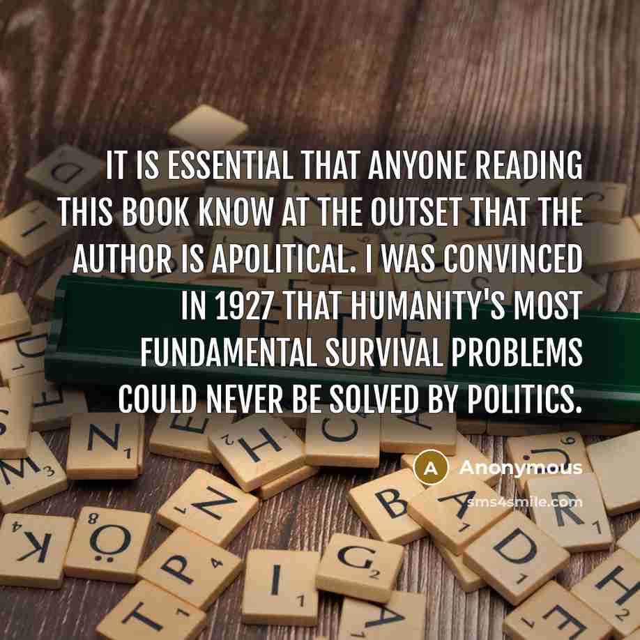 “It is essential that anyone reading this book know at the outset that the author is apolitical. I was convinced in 1927 that humanity's most fundamental survival problems could never be solved by politics.” quote by Anonymous