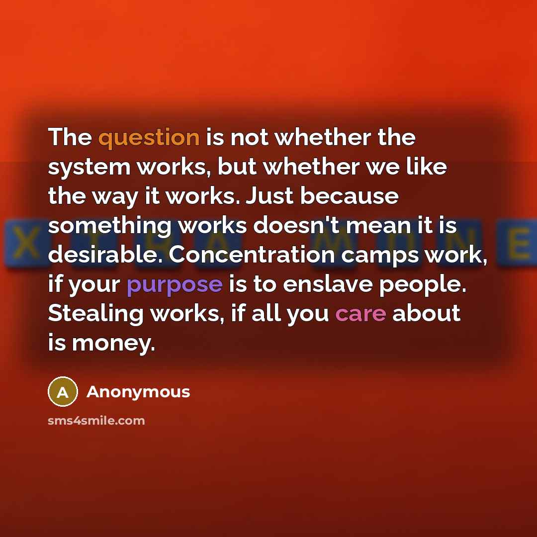 “The question is not whether the system works, but whether we like the way it works. Just because something works doesn't mean it is desirable. Concentration camps work, if your purpose is to enslave people. Stealing works, if all you care about is money.” quote by Anonymous