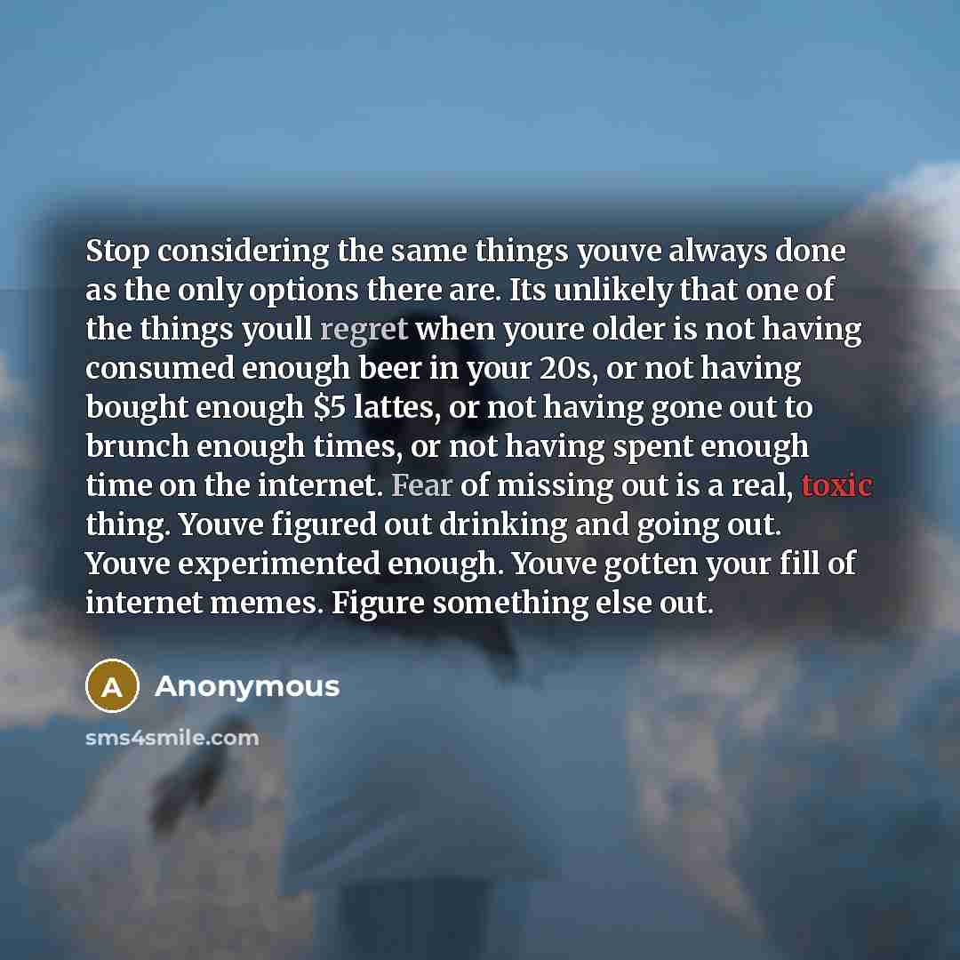 “Stop considering the same things youve always done as the only options there are. Its unlikely that one of the things youll regret when youre older is not having consumed enough beer in your 20s, or not having bought enough $5 lattes, or not having gone out to brunch enough times, or not having…” quote by Anonymous
