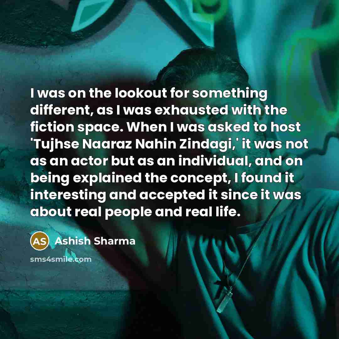 “I was on the lookout for something different, as I was exhausted with the fiction space. When I was asked to host 'Tujhse Naaraz Nahin Zindagi,' it was not as an actor but as an individual, and on being explained the concept, I found it interesting and accepted it since it was about real people…” quote by Ashish Sharma