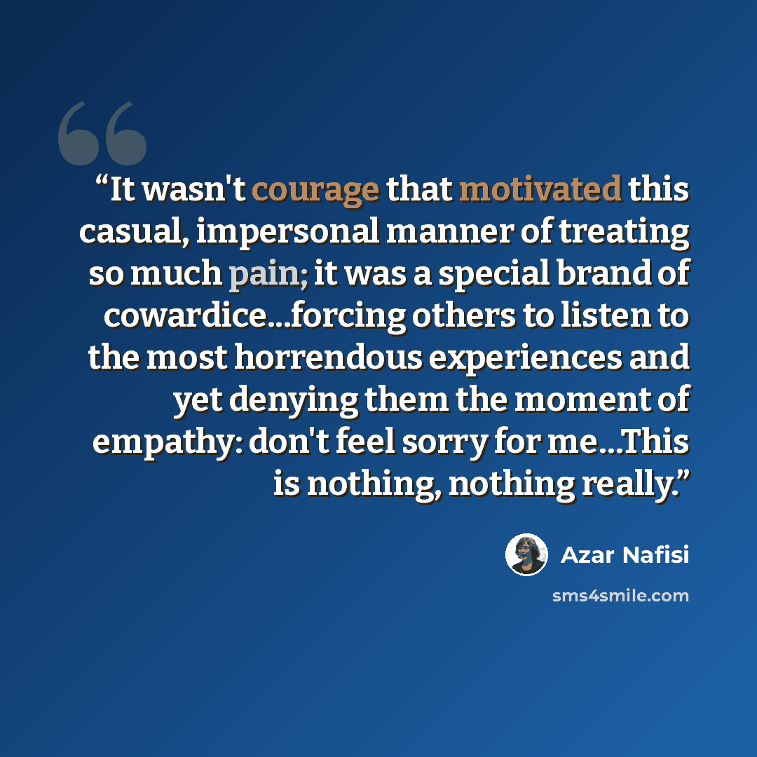 “It wasn't courage that motivated this casual, impersonal manner of treating so much pain; it was a special brand of cowardice...forcing others to listen to the most horrendous experiences and yet denying them the moment of empathy: don't feel sorry for me…This is nothing, nothing really.” quote by Azar Nafisi
