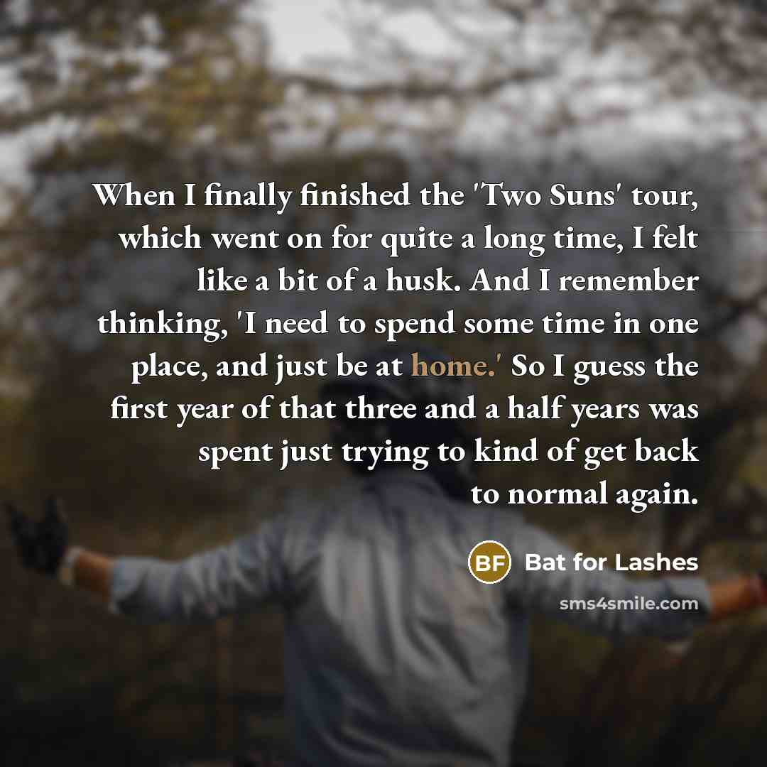 “When I finally finished the 'Two Suns' tour, which went on for quite a long time, I felt like a bit of a husk. And I remember thinking, 'I need to spend some time in one place, and just be at home.' So I guess the first year of that three and a half years was spent just trying to kind of get back…” quote by Bat for Lashes